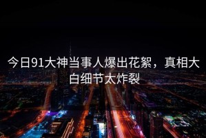今日91大神当事人爆出花絮，真相大白细节太炸裂
