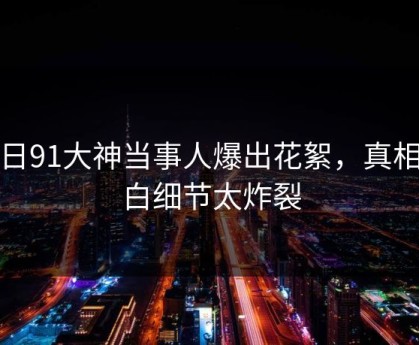 今日91大神当事人爆出花絮，真相大白细节太炸裂