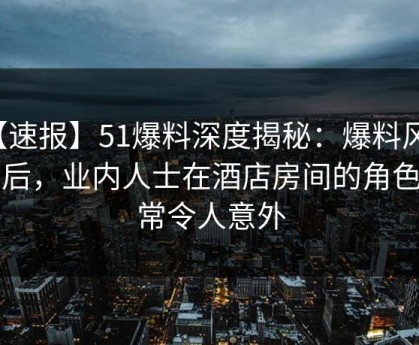 【速报】51爆料深度揭秘：爆料风波背后，业内人士在酒店房间的角色异常令人意外