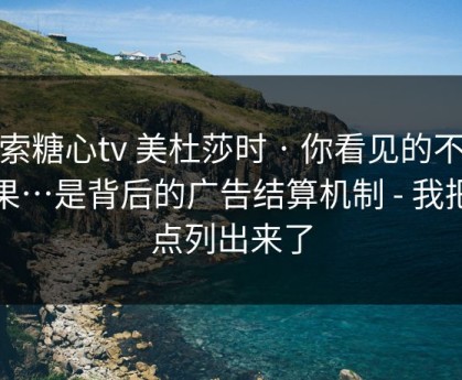 搜索糖心tv 美杜莎时 · 你看见的不是结果…是背后的广告结算机制 - 我把坑点列出来了