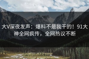 大V深夜发声：爆料不是我干的！91大神全网疯传，全网热议不断