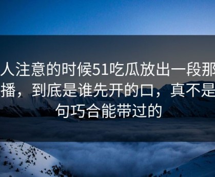 没人注意的时候51吃瓜放出一段那场直播，到底是谁先开的口，真不是一句巧合能带过的
