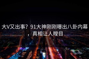 大V又出事？91大神刚刚曝出八卦内幕，真相让人瞠目