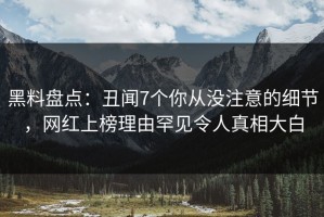 黑料盘点：丑闻7个你从没注意的细节，网红上榜理由罕见令人真相大白
