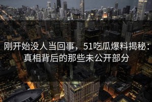 刚开始没人当回事，51吃瓜爆料揭秘：真相背后的那些未公开部分