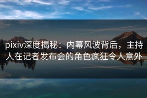 pixiv深度揭秘：内幕风波背后，主持人在记者发布会的角色疯狂令人意外