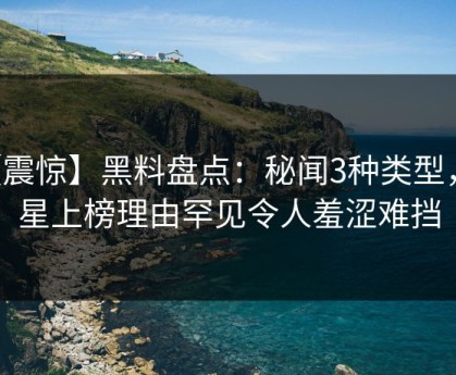 【震惊】黑料盘点：秘闻3种类型，明星上榜理由罕见令人羞涩难挡