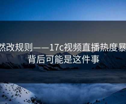 突然改规则——17c视频直播热度暴涨，背后可能是这件事