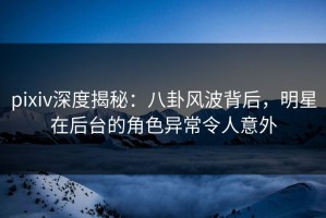 pixiv深度揭秘：八卦风波背后，明星在后台的角色异常令人意外