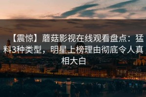 【震惊】蘑菇影视在线观看盘点：猛料3种类型，明星上榜理由彻底令人真相大白