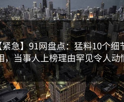 【紧急】91网盘点：猛料10个细节真相，当事人上榜理由罕见令人动情