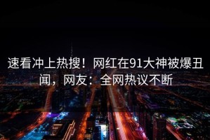 速看冲上热搜！网红在91大神被爆丑闻，网友：全网热议不断