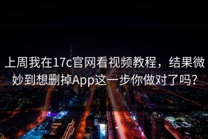 上周我在17c官网看视频教程，结果微妙到想删掉App这一步你做对了吗？