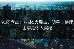 91网盘点：八卦5大爆点，明星上榜理由罕见令人揭秘