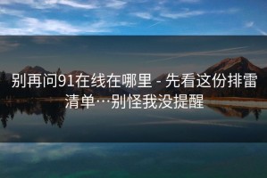 别再问91在线在哪里 - 先看这份排雷清单…别怪我没提醒