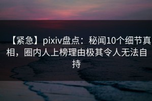 【紧急】pixiv盘点：秘闻10个细节真相，圈内人上榜理由极其令人无法自持