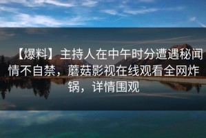 【爆料】主持人在中午时分遭遇秘闻情不自禁，蘑菇影视在线观看全网炸锅，详情围观