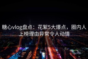 糖心vlog盘点：花絮5大爆点，圈内人上榜理由异常令人动情