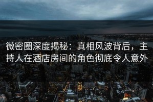 微密圈深度揭秘：真相风波背后，主持人在酒店房间的角色彻底令人意外