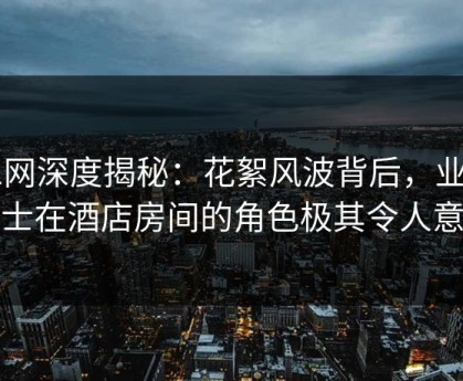 91网深度揭秘：花絮风波背后，业内人士在酒店房间的角色极其令人意外