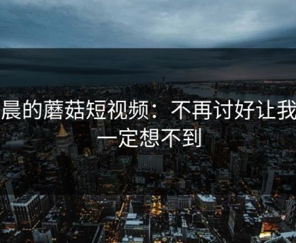 凌晨的蘑菇短视频：不再讨好让我你一定想不到