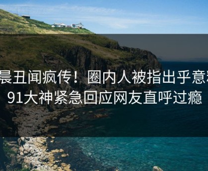 今晨丑闻疯传！圈内人被指出乎意料，91大神紧急回应网友直呼过瘾