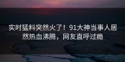 实时猛料突然火了！91大神当事人居然热血沸腾，网友直呼过瘾