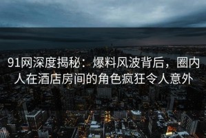 91网深度揭秘：爆料风波背后，圈内人在酒店房间的角色疯狂令人意外