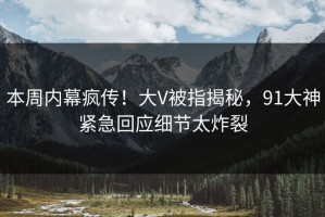 本周内幕疯传！大V被指揭秘，91大神紧急回应细节太炸裂