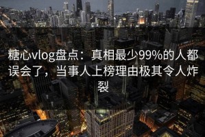糖心vlog盘点：真相最少99%的人都误会了，当事人上榜理由极其令人炸裂