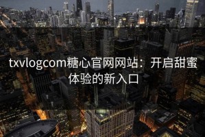 txvlogcom糖心官网网站：开启甜蜜体验的新入口