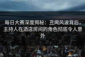 每日大赛深度揭秘：丑闻风波背后，主持人在酒店房间的角色彻底令人意外