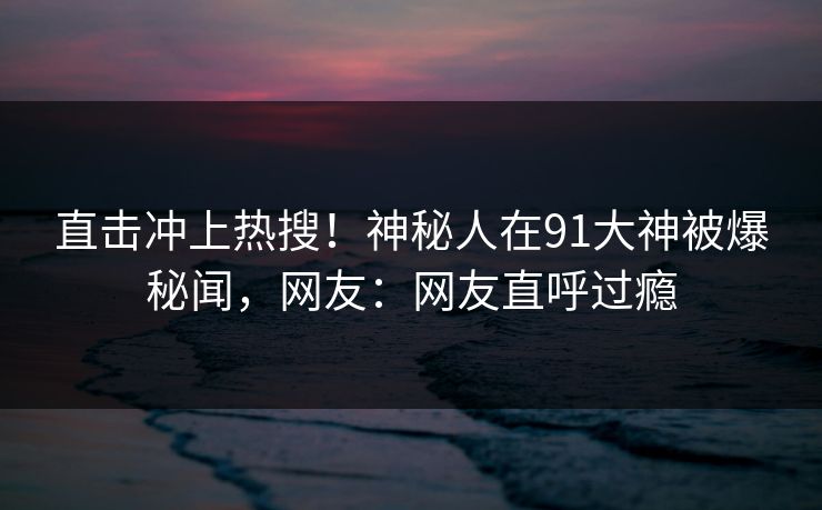 直击冲上热搜！神秘人在91大神被爆秘闻，网友：网友直呼过瘾