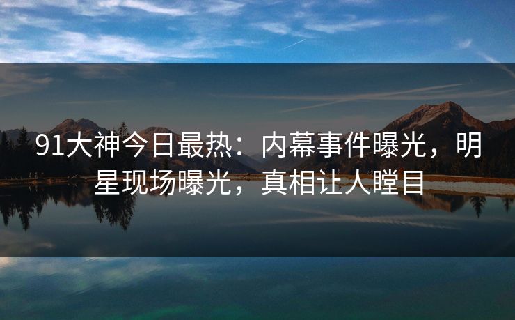 91大神今日最热：内幕事件曝光，明星现场曝光，真相让人瞠目
