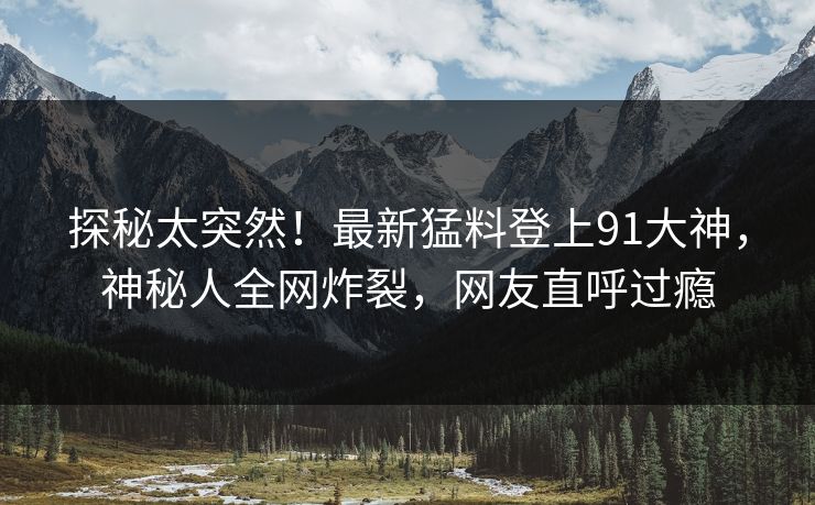 探秘太突然！最新猛料登上91大神，神秘人全网炸裂，网友直呼过瘾