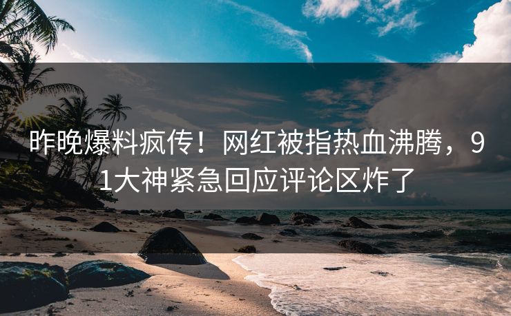 昨晚爆料疯传！网红被指热血沸腾，91大神紧急回应评论区炸了