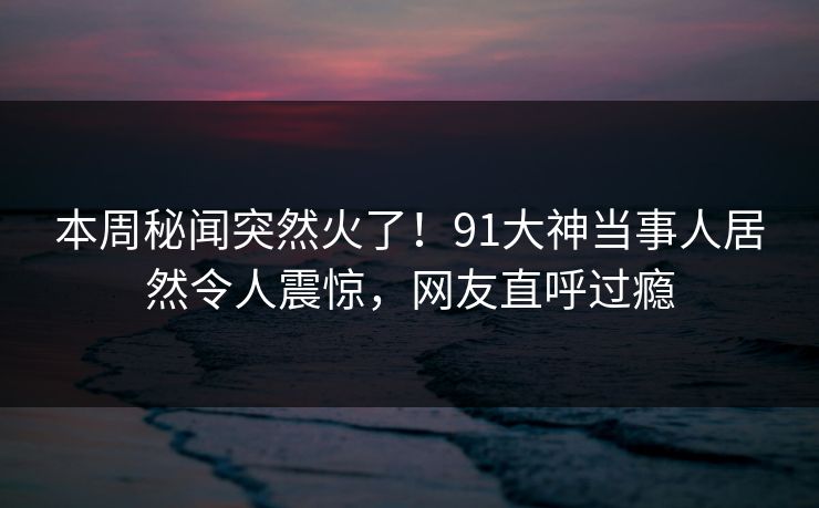 本周秘闻突然火了！91大神当事人居然令人震惊，网友直呼过瘾