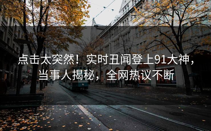 点击太突然！实时丑闻登上91大神，当事人揭秘，全网热议不断