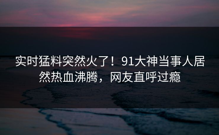 实时猛料突然火了！91大神当事人居然热血沸腾，网友直呼过瘾