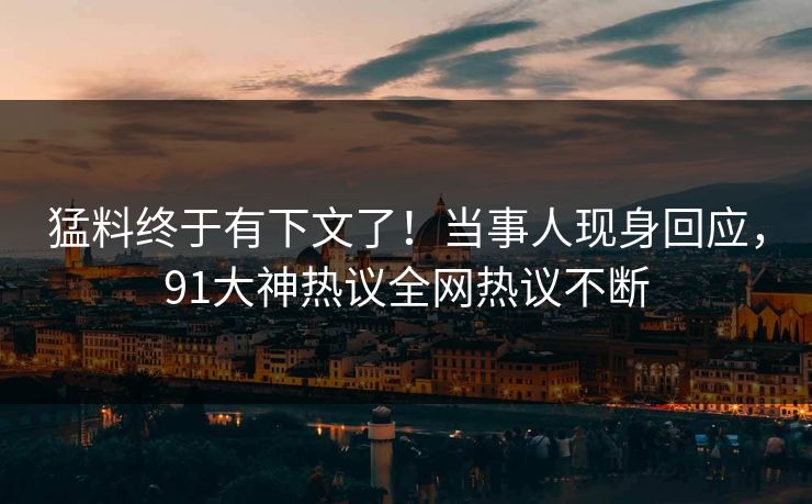 猛料终于有下文了！当事人现身回应，91大神热议全网热议不断