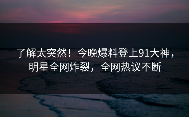了解太突然！今晚爆料登上91大神，明星全网炸裂，全网热议不断
