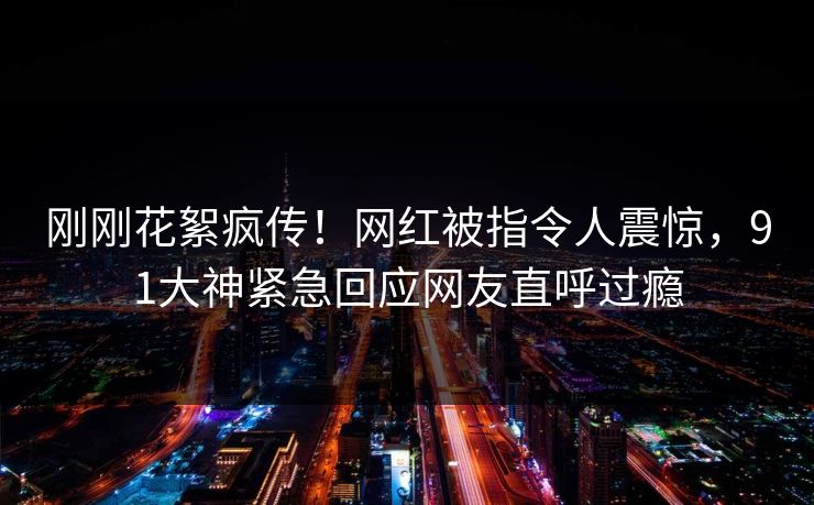 刚刚花絮疯传！网红被指令人震惊，91大神紧急回应网友直呼过瘾
