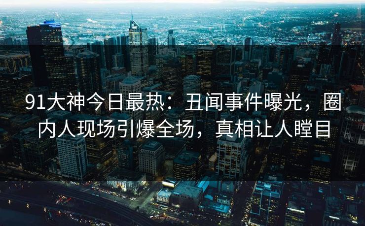 91大神今日最热：丑闻事件曝光，圈内人现场引爆全场，真相让人瞠目