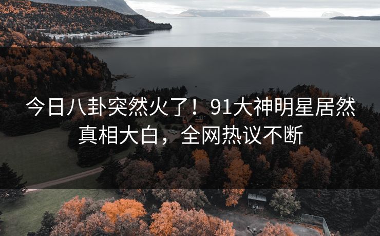 今日八卦突然火了！91大神明星居然真相大白，全网热议不断