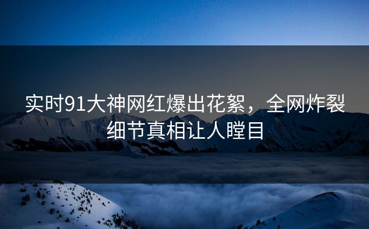 实时91大神网红爆出花絮，全网炸裂细节真相让人瞠目