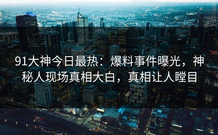 91大神今日最热：爆料事件曝光，神秘人现场真相大白，真相让人瞠目