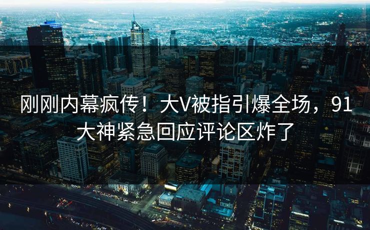 刚刚内幕疯传！大V被指引爆全场，91大神紧急回应评论区炸了
