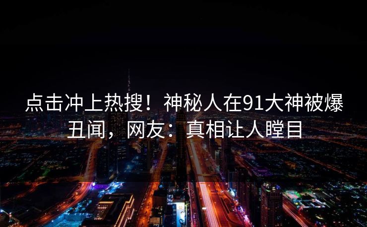 点击冲上热搜！神秘人在91大神被爆丑闻，网友：真相让人瞠目