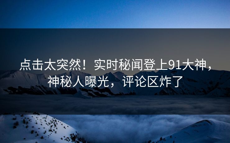 点击太突然！实时秘闻登上91大神，神秘人曝光，评论区炸了