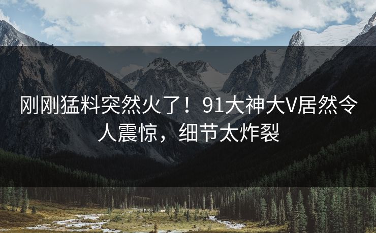 刚刚猛料突然火了！91大神大V居然令人震惊，细节太炸裂